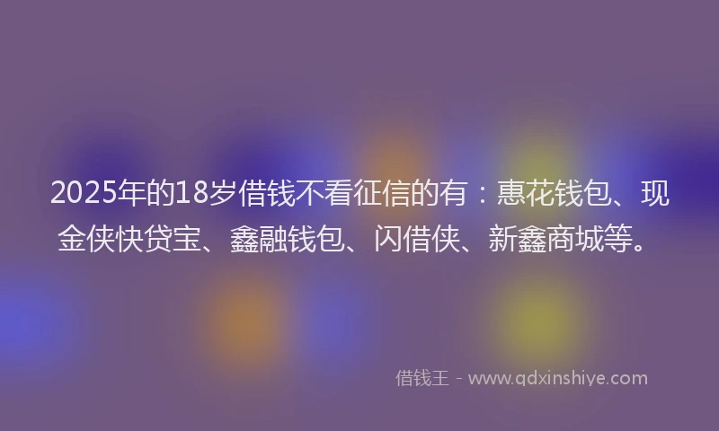 2025年的18岁借钱不看征信的有：惠花钱包、现金侠快贷宝、鑫融钱包、闪借侠、新鑫商城等。