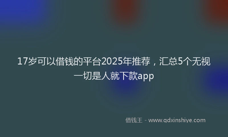 17岁可以借钱的平台2025年推荐，汇总5个无视一切是人就下款app