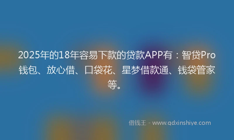 2025年的18年容易下款的贷款APP有：智贷Pro钱包、放心借、口袋花、星梦借款通、钱袋管家等。