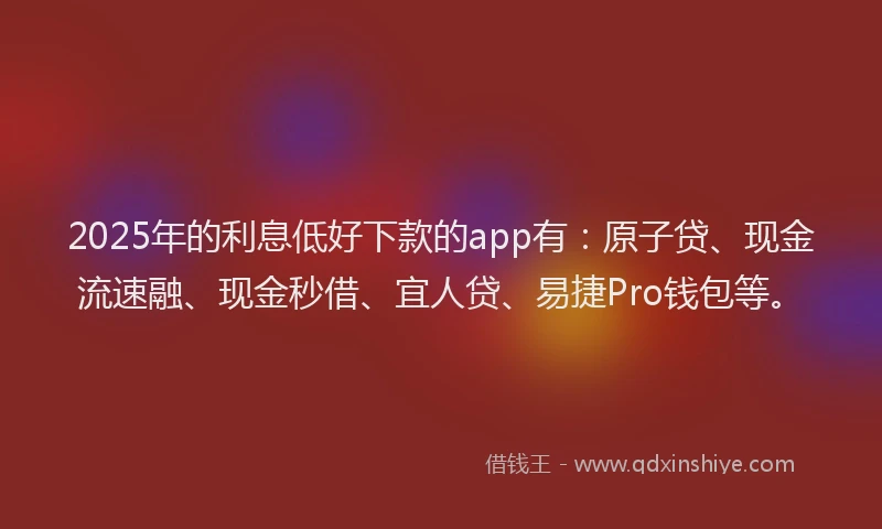 2025年的利息低好下款的app有：原子贷、现金流速融、现金秒借、宜人贷、易捷Pro钱包等。