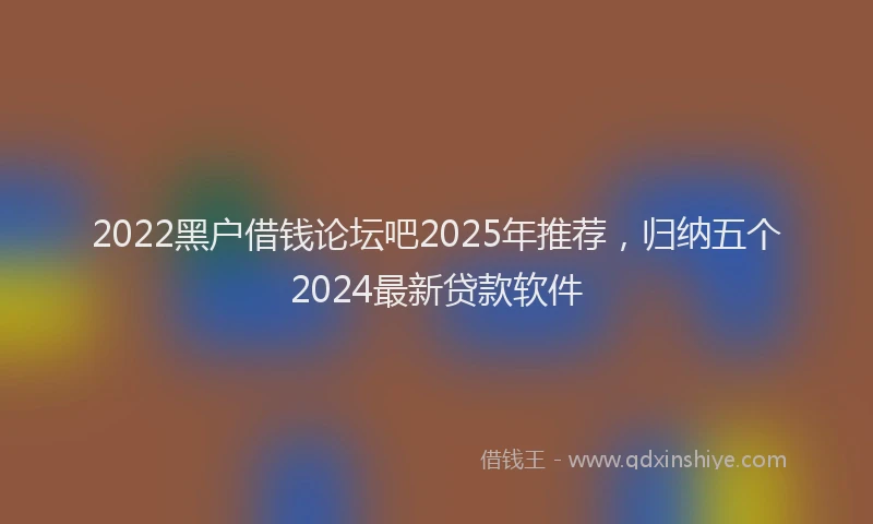 2022黑户借钱论坛吧2025年推荐，归纳五个2024最新贷款软件
