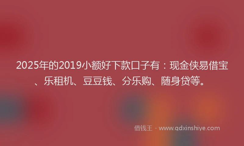 2025年的2019小额好下款口子有：现金侠易借宝、乐租机、豆豆钱、分乐购、随身贷等。