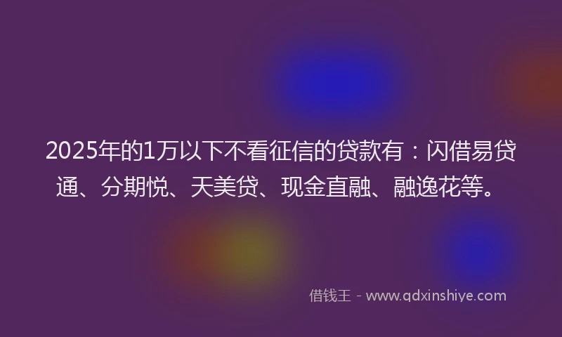 2025年的1万以下不看征信的贷款有：闪借易贷通、分期悦、天美贷、现金直融、融逸花等。