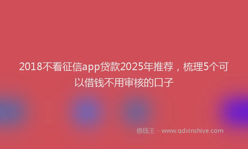 2018不看征信app贷款2025年推荐，梳理5个可以借钱不用审核的口子