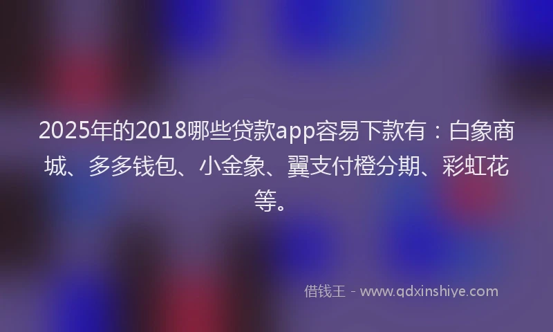 2025年的2018哪些贷款app容易下款有：白象商城、多多钱包、小金象、翼支付橙分期、彩虹花等。