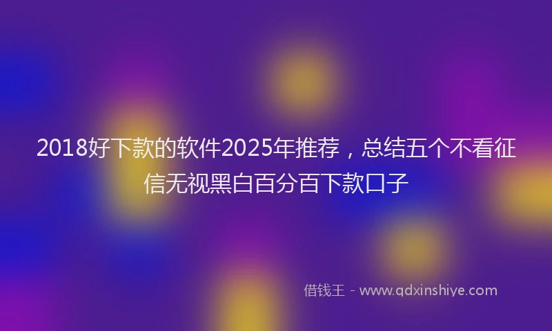 2018好下款的软件2025年推荐，总结五个不看征信无视黑白百分百下款口子