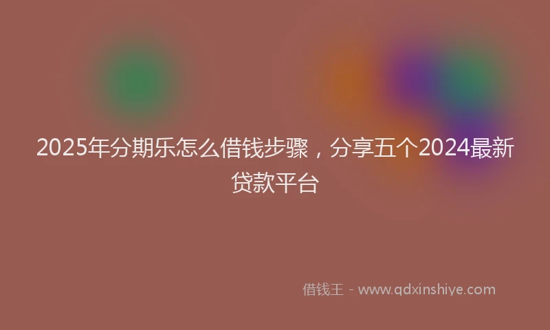 2025年分期乐怎么借钱步骤，分享五个2024最新贷款平台