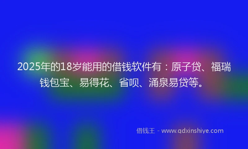 2025年的18岁能用的借钱软件有：原子贷、福瑞钱包宝、易得花、省呗、涌泉易贷等。