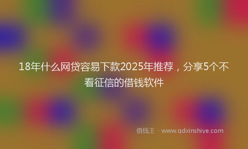 18年什么网贷容易下款2025年推荐，分享5个不看征信的借钱软件