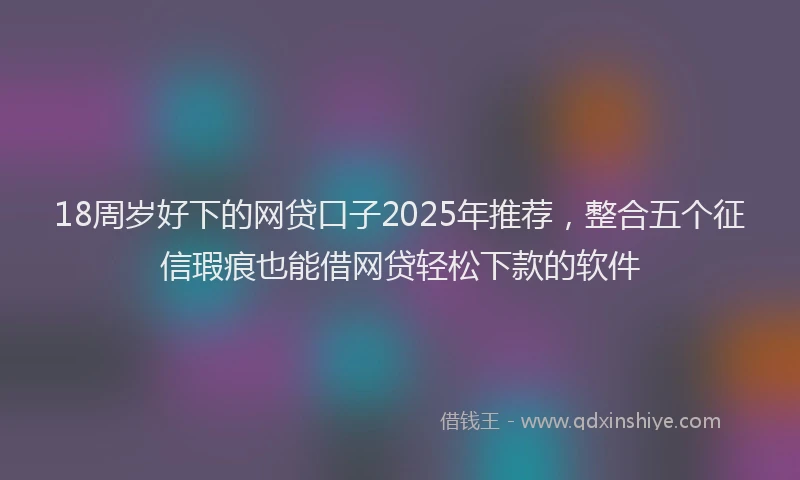 18周岁好下的网贷口子2025年推荐，整合五个征信瑕疵也能借网贷轻松下款的软件