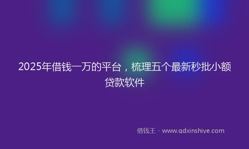 2025年借钱一万的平台，梳理五个最新秒批小额贷款软件