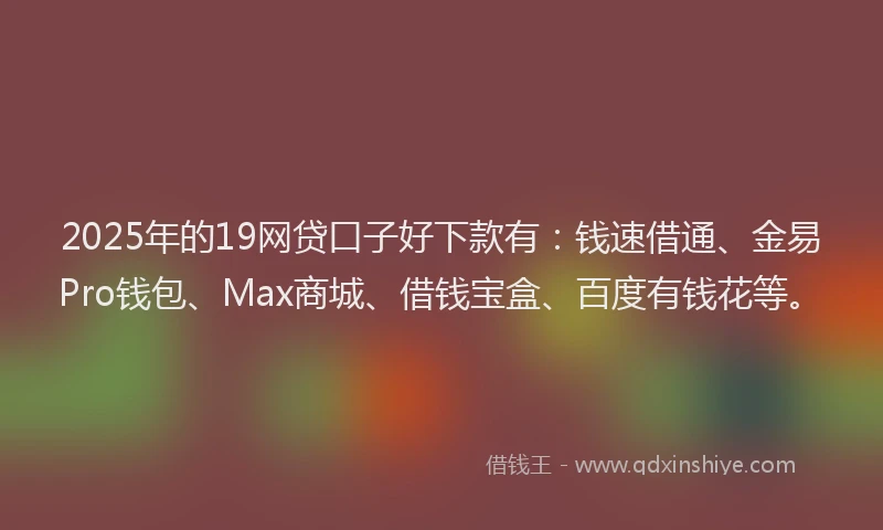 2025年的19网贷口子好下款有：钱速借通、金易Pro钱包、Max商城、借钱宝盒、百度有钱花等。
