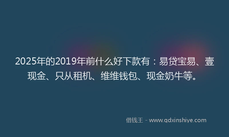 2025年的2019年前什么好下款有：易贷宝易、壹现金、只从租机、维维钱包、现金奶牛等。