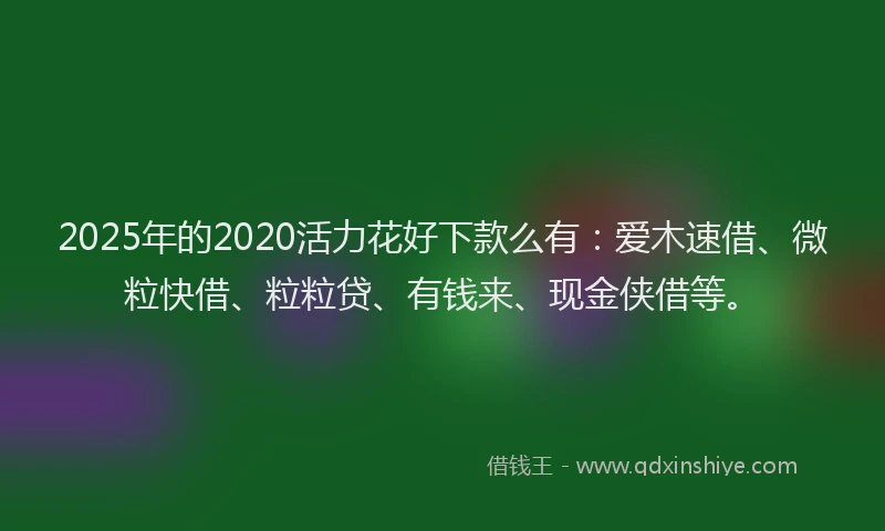 2025年的2020活力花好下款么有：爱木速借、微粒快借、粒粒贷、有钱来、现金侠借等。