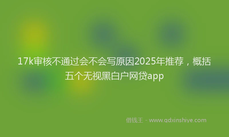 17k审核不通过会不会写原因2025年推荐，概括五个无视黑白户网贷app