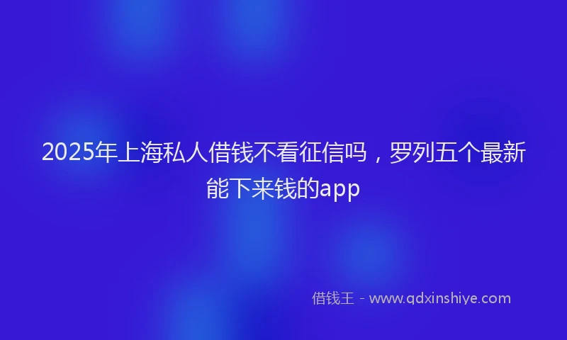 2025年上海私人借钱不看征信吗，罗列五个最新能下来钱的app