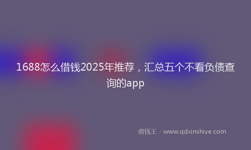 1688怎么借钱2025年推荐，汇总五个不看负债查询的app