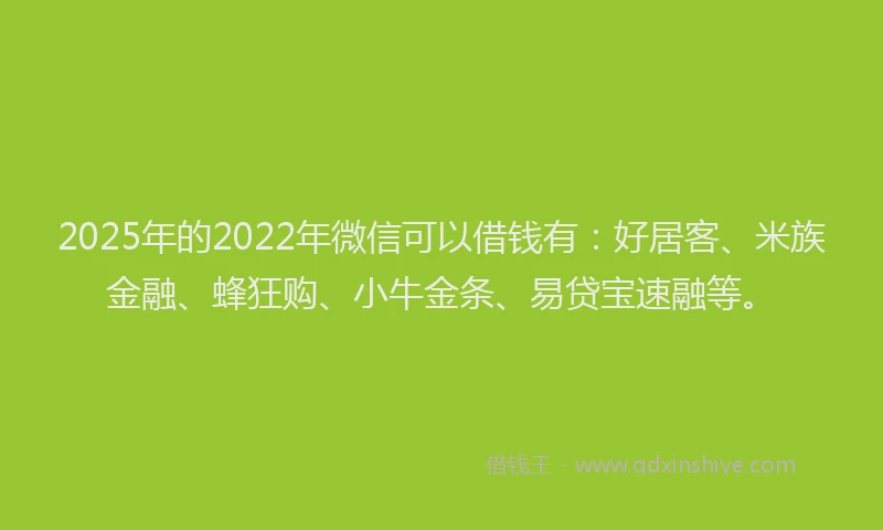 2025年的2022年微信可以借钱有：好居客、米族金融、蜂狂购、小牛金条、易贷宝速融等。
