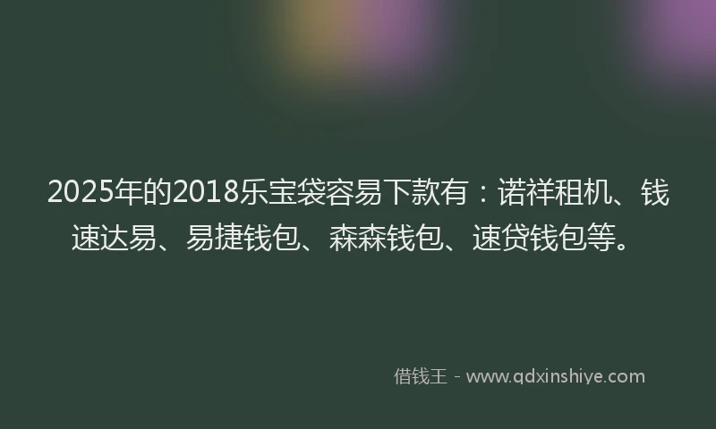 2025年的2018乐宝袋容易下款有：诺祥租机、钱速达易、易捷钱包、森森钱包、速贷钱包等。