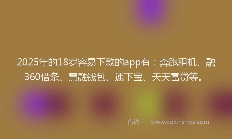 2025年的18岁容易下款的app有：奔跑租机、融360借条、慧融钱包、速下宝、天天富贷等。