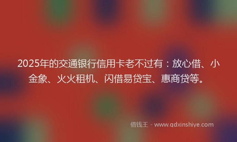 2025年的交通银行信用卡老不过有：放心借、小金象、火火租机、闪借易贷宝、惠商贷等。