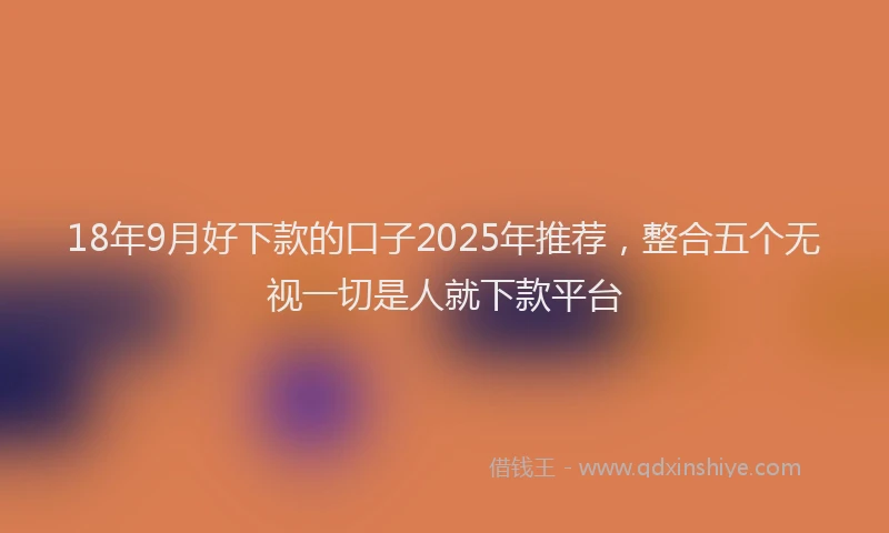 18年9月好下款的口子2025年推荐，整合五个无视一切是人就下款平台