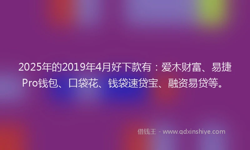 2025年的2019年4月好下款有：爱木财富、易捷Pro钱包、口袋花、钱袋速贷宝、融资易贷等。