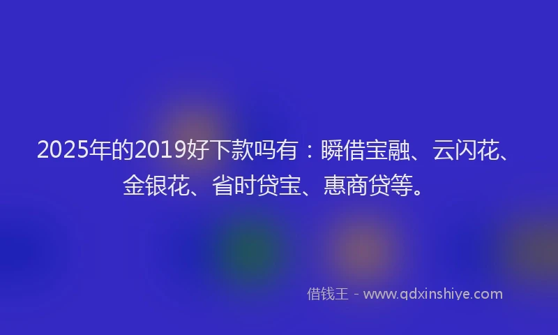 2025年的2019好下款吗有：瞬借宝融、云闪花、金银花、省时贷宝、惠商贷等。
