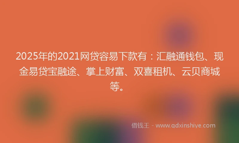 2025年的2021网贷容易下款有：汇融通钱包、现金易贷宝融途、掌上财富、双喜租机、云贝商城等。