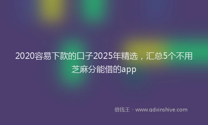 2020容易下款的口子2025年精选，汇总5个不用芝麻分能借的app