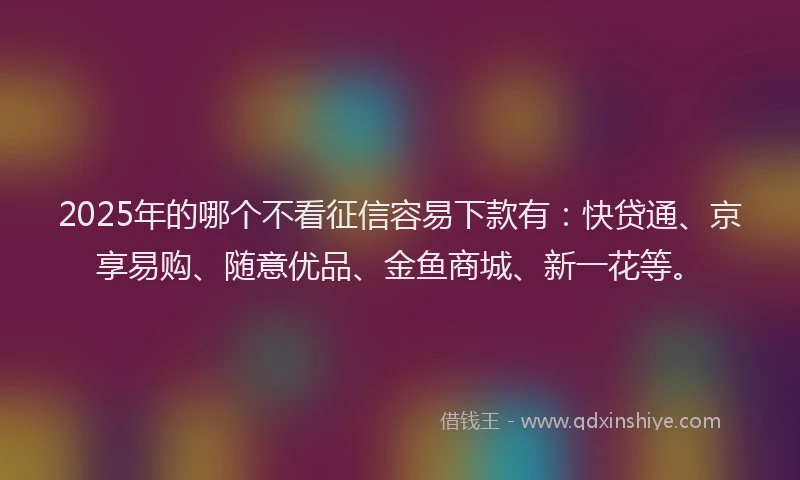 2025年的哪个不看征信容易下款有：快贷通、京享易购、随意优品、金鱼商城、新一花等。