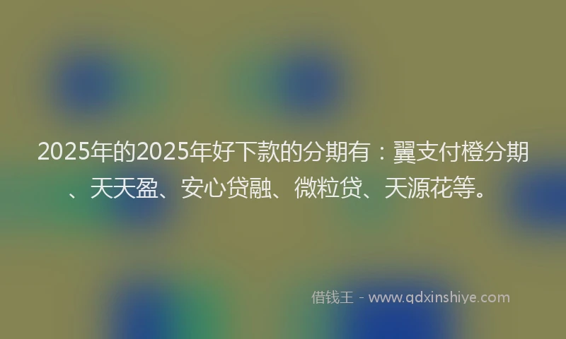 2025年的2025年好下款的分期有：翼支付橙分期、天天盈、安心贷融、微粒贷、天源花等。