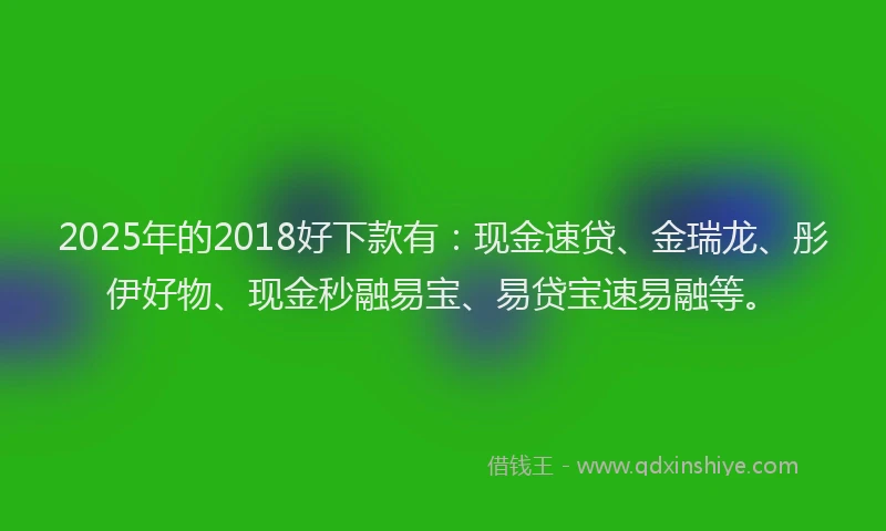 2025年的2018好下款有：现金速贷、金瑞龙、彤伊好物、现金秒融易宝、易贷宝速易融等。