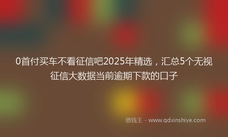0首付买车不看征信吧2025年精选，汇总5个无视征信大数据当前逾期下款的口子