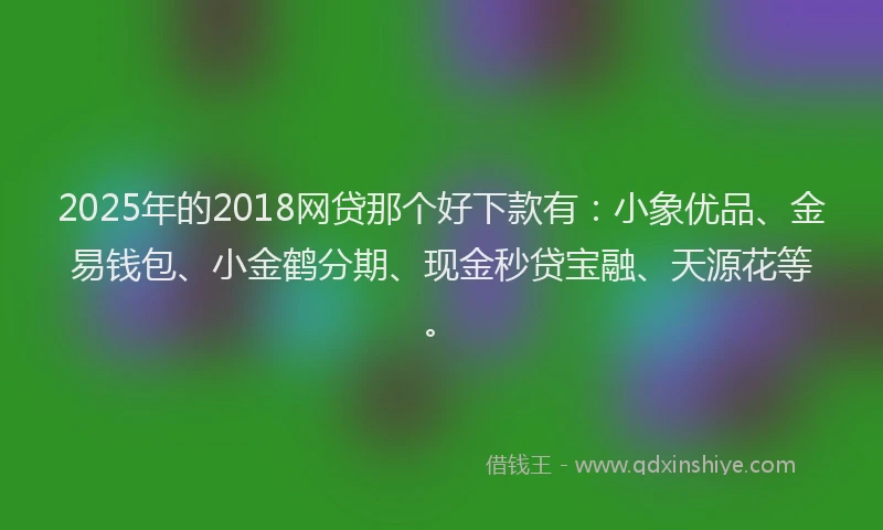 2025年的2018网贷那个好下款有：小象优品、金易钱包、小金鹤分期、现金秒贷宝融、天源花等。