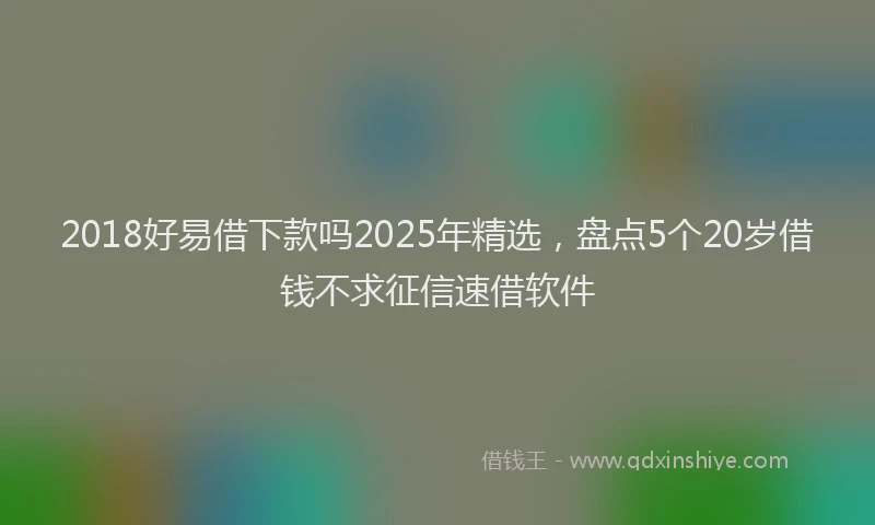 2018好易借下款吗2025年精选，盘点5个20岁借钱不求征信速借软件