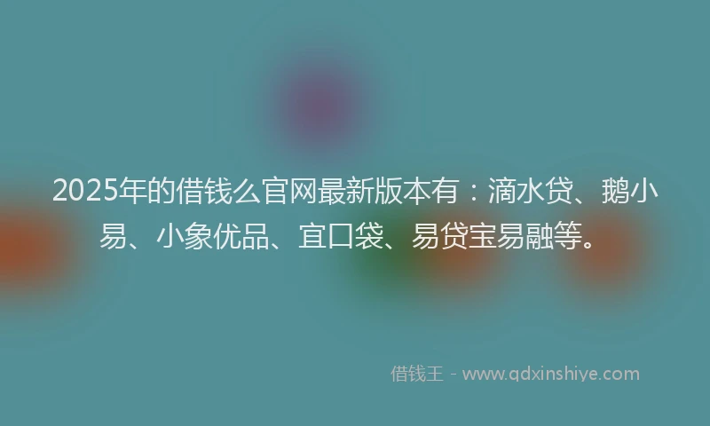 2025年的借钱么官网最新版本有：滴水贷、鹅小易、小象优品、宜口袋、易贷宝易融等。