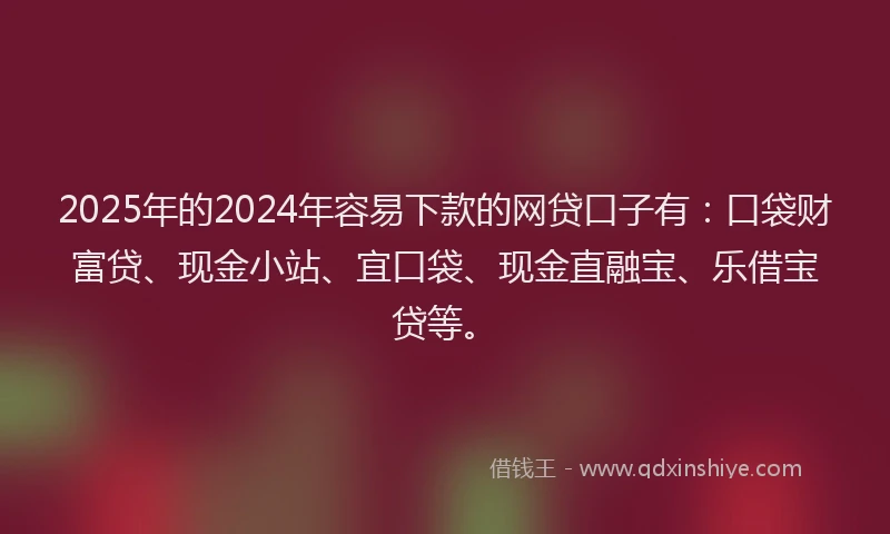 2025年的2024年容易下款的网贷口子有：口袋财富贷、现金小站、宜口袋、现金直融宝、乐借宝贷等。