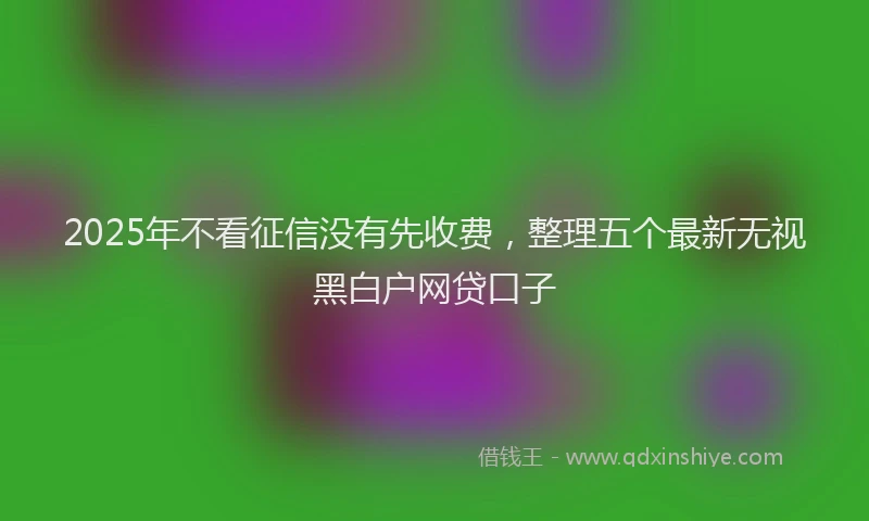 2025年不看征信没有先收费，整理五个最新无视黑白户网贷口子