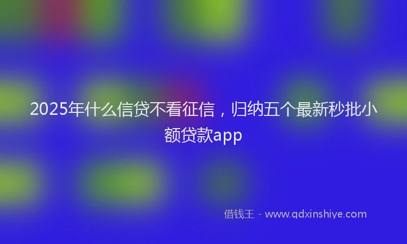 2025年什么信贷不看征信，归纳五个最新秒批小额贷款app
