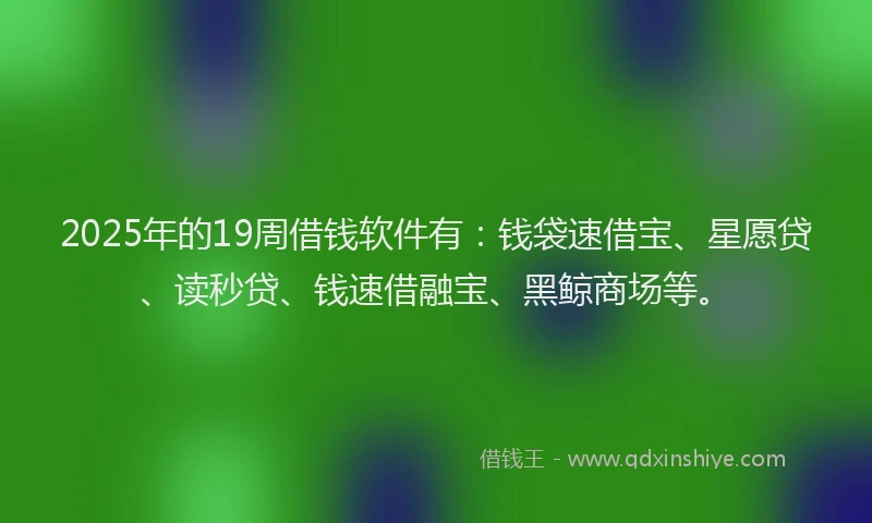2025年的19周借钱软件有：钱袋速借宝、星愿贷、读秒贷、钱速借融宝、黑鲸商场等。