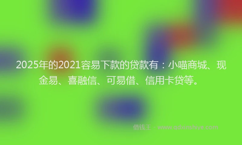 2025年的2021容易下款的贷款有：小喵商城、现金易、喜融信、可易借、信用卡贷等。