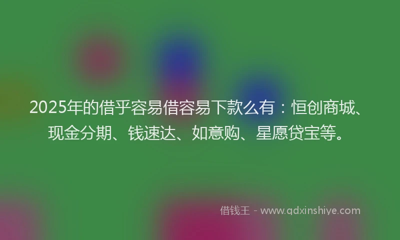 2025年的借乎容易借容易下款么有：恒创商城、现金分期、钱速达、如意购、星愿贷宝等。