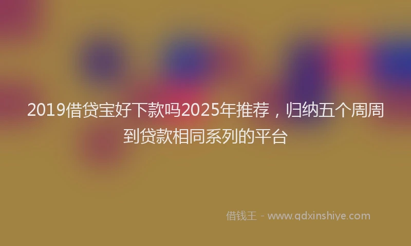 2019借贷宝好下款吗2025年推荐，归纳五个周周到贷款相同系列的平台