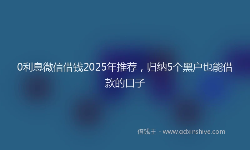 0利息微信借钱2025年推荐，归纳5个黑户也能借款的口子