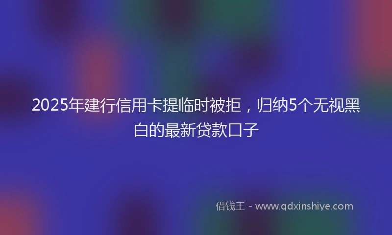 2025年建行信用卡提临时被拒，归纳5个无视黑白的最新贷款口子