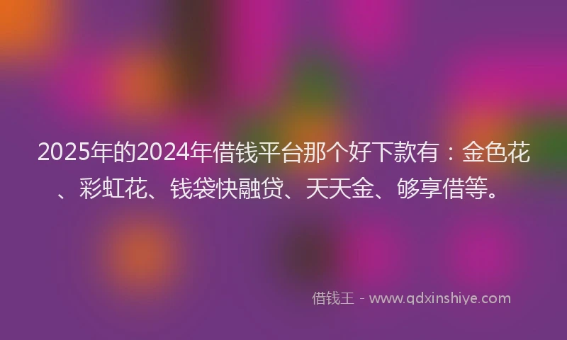2025年的2024年借钱平台那个好下款有：金色花、彩虹花、钱袋快融贷、天天金、够享借等。