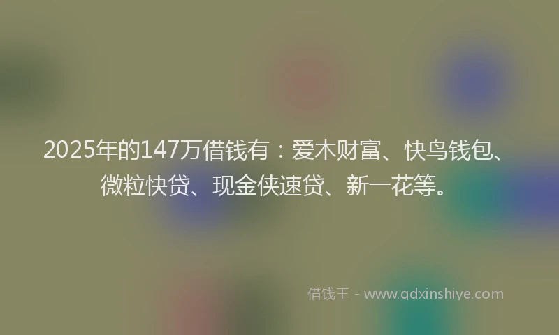 2025年的147万借钱有：爱木财富、快鸟钱包、微粒快贷、现金侠速贷、新一花等。