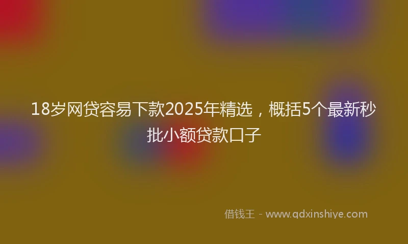 18岁网贷容易下款2025年精选，概括5个最新秒批小额贷款口子