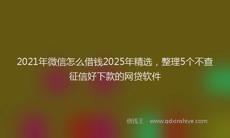 2021年微信怎么借钱2025年精选，整理5个不查征信好下款的网贷软件